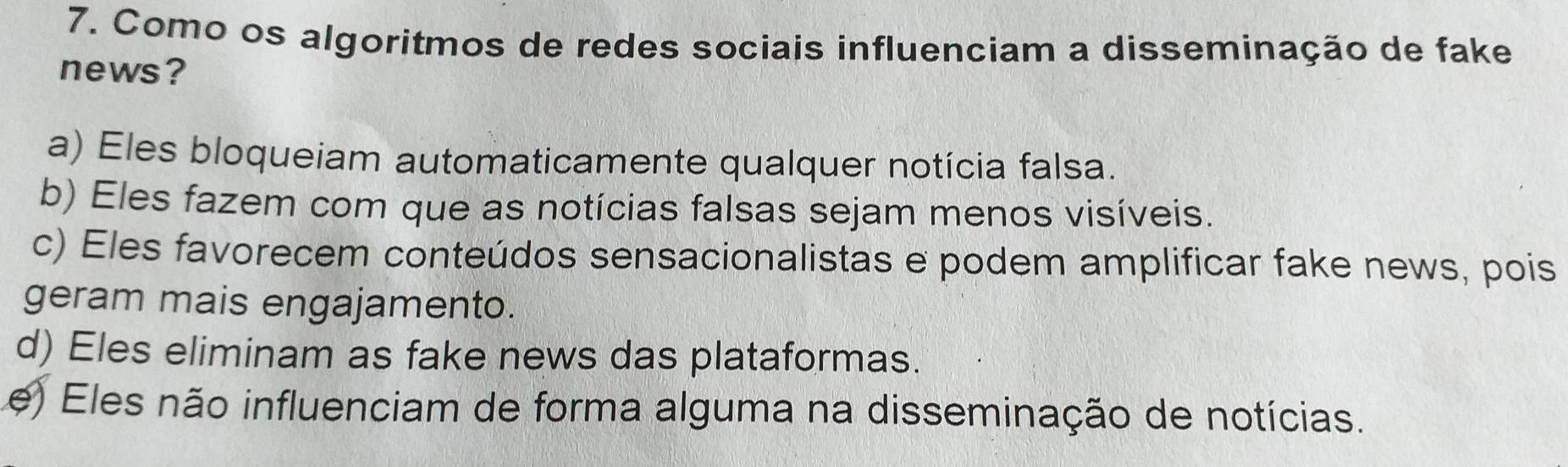 Como os algoritmos de redes sociais influenciam a disseminação de fake
news?
a) Eles bloqueiam automaticamente qualquer notícia falsa.
b) Eles fazem com que as notícias falsas sejam menos visíveis.
c) Eles favorecem conteúdos sensacionalistas e podem amplificar fake news, pois
geram mais engajamento.
d) Eles eliminam as fake news das plataformas.
e) Eles não influenciam de forma alguma na disseminação de notícias.