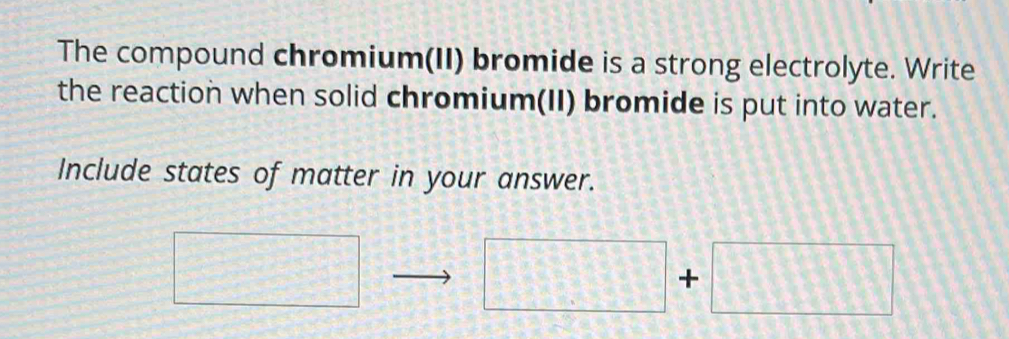 The compound chromium(II) bromide is a strong electrolyte. Write 
the reaction when solid chromium(II) bromide is put into water. 
Include states of matter in your answer. 
□
□ +□