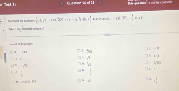 or Test 1) Question 14 of 38
This question: 1 point(s) possible
Consider the numbers  8/9 , 6, sqrt(3), -2.03, sqrt[6](26), 17.overline 3, -12, sqrt[3](125), 4 1/6 , 6.151551555... -sqrt(32), sqrt[5](3), - 9/7 , 0, sqrt(4)
Which are irrational numbers?
Select all that apply
B.
A. -2.03 sqrt[6](26) C. - 12
F. 7 4
D. 6
E sqrt(4)
L sqrt[3](125)
G. -sqrt(32)
H. sqrt[5](3)
K.
J.  8/9  - 9/7  L 0
N.
M. 6 151551555 sqrt(3)
o. 4 1/6 