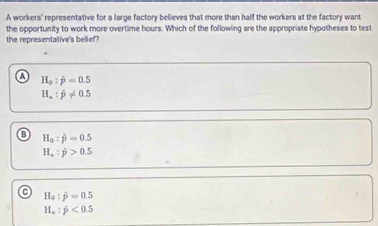 A workers' representative for a large factory believes that more than half the workers at the factory want
the opportunity to work more overtime hours. Which of the following are the appropriate hypotheses to test
the representative's belief?
a H_0:hat p=0.5
H_a:hat p!= 0.5
H_0:hat p=0.5
H_a:j>0.5
H_0:hat p=0.5
H_a:hat p<0.5