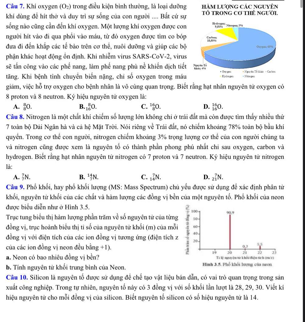 Khí oxygen (O_2) trong điều kiện bình thường, là loại dưỡng HàM LượnG CáC nGUYÊN
khí dùng để hít thở và duy trì sự sống của con người .... Bất cứ sự TÓ TRONG Cơ THÊ NGƯờI.
sống nào cũng cần đến khí oxygen. Một lượng khí oxygen được con
người hít vào đi qua phồi vào máu, từ đó oxygen được tìm co bóp
đưa đi đến khắp các tế bào trên cơ thể, nuôi dưỡng và giúp các bộ
phận khác hoạt động ồn định. Khi nhiễm virus SARS-CoV-2, virus
sẽ tấn công vào các phế nang, làm phế nang phù nề khiến dịch tiết
tăng. Khi bệnh tình chuyển biến nặng, chi số oxygen trong máu
giảm, việc hỗ trợ oxygen cho bệnh nhân là vô cùng quan trọng. Biết rằng hạt nhân nguyên tử oxygen có
8 proton và 8 neutron. Ký hiệu nguyên tử oxygen là:
A. _8^8O. B. _(16)^8O. C. _8^(16)O. D. _(16)^(16)O.
Câu 8. Nitrogen là một chất khí chiếm số lượng lớn không chỉ ở trái đất mà còn được tìm thấy nhiều thứ
7 toàn bộ Dải Ngân hà và cả hệ Mặt Trời. Nói riêng về Trái đất, nó chiếm khoảng 78% toàn bộ bầu khí
quyển. Trong cơ thể con người, nitrogen chiếm khoảng 3% trọng lượng cơ thể của con người chúng ta
và nitrogen cũng được xem là nguyên tố có thành phần phong phú nhất chỉ sau oxygen, carbon và
hydrogen. Biết rằng hạt nhân nguyên tử nitrogen có 7 proton và 7 neutron. Ký hiệu nguyên tử nitrogen
là:
A. _7^7N. B. _7^(14)N. C. _(14)^7N. D. _(21)^7N.
Câu 9. Phố khối, hay phố khối lượng (MS: Mass Spectrum) chủ yếu được sử dụng để xác định phân tử
khối, nguyên tử khối của các chất và hàm lượng các đồng vị bền của một nguyên tố. Phố khối của neon
được biểu diễn như ở Hình 3.5.
100 90.9
Trục tung biểu thị hàm lượng phần trăm về số nguyên tử của từng so
đồng vị, trục hoành biểu thị tỉ số của nguyên tử khối (m) của mỗi 60
40
đồng vị với điện tích của các ion đồng vị tương ứng (điện tích z ; 20
của các ion đồng vị neon đều bằng +1). 0,3 s,s
19 20 21 23
a. Neon có bao nhiêu đồng vị bền? Ti lệ nguyên tử khổi/điện tích (m/z)
b. Tính nguyên tử khối trung bình của Neon.
Hình 3.5. Phổ khối lượng của neon
Câu 10. Silicon là nguyên tố được sử dụng để chế tạo vật liệu bán dẫn, có vai trò quan trọng trong sản
xuất công nghiệp. Trong tự nhiên, nguyên tố này có 3 đồng vị với số khối lần lượt là 28, 29, 30. Viết kí
hiệu nguyên tử cho mỗi đồng vị của silicon. Biết nguyên tố silicon có số hiệu nguyên tử là 14.
