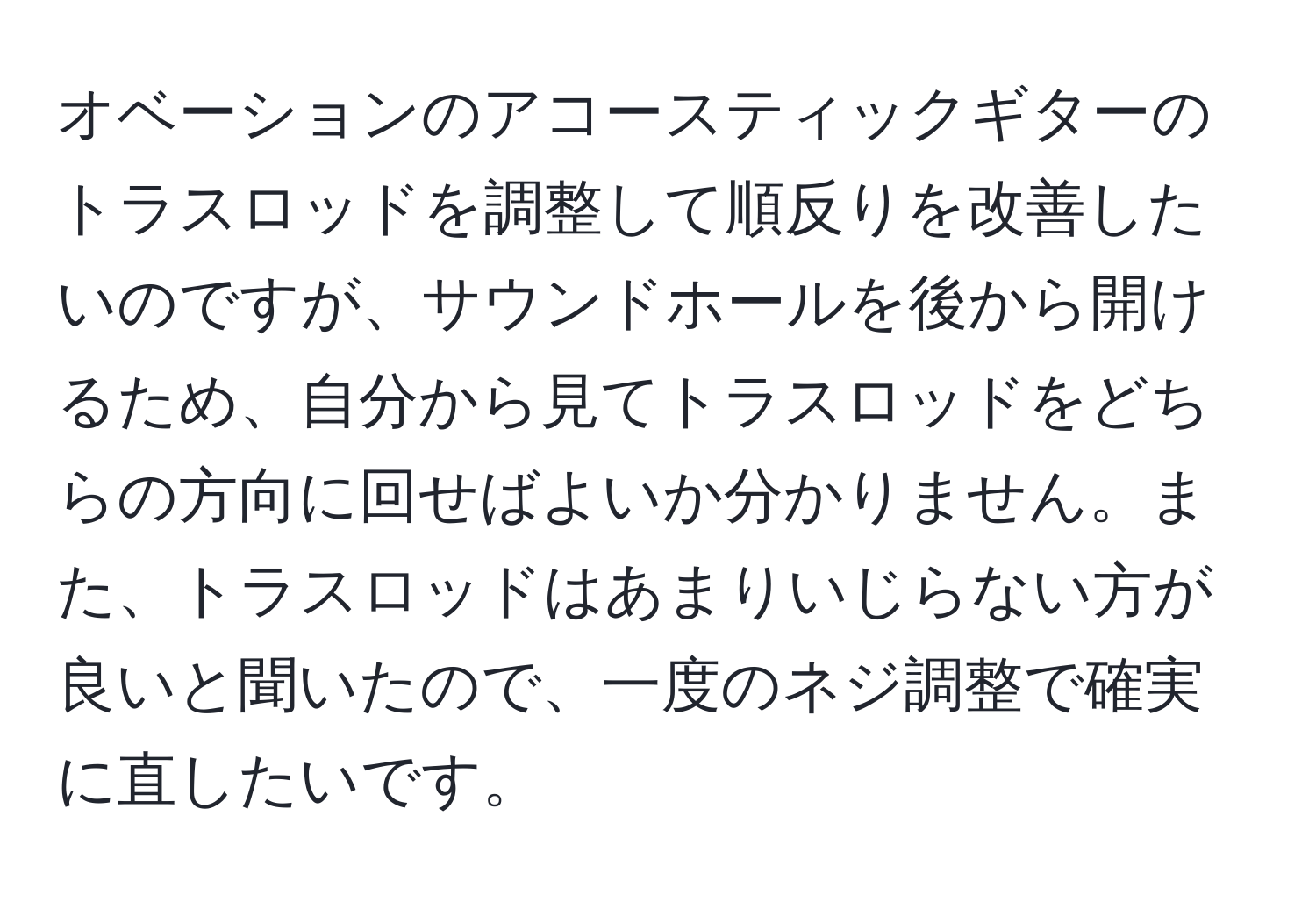 オベーションのアコースティックギターのトラスロッドを調整して順反りを改善したいのですが、サウンドホールを後から開けるため、自分から見てトラスロッドをどちらの方向に回せばよいか分かりません。また、トラスロッドはあまりいじらない方が良いと聞いたので、一度のネジ調整で確実に直したいです。