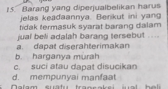 Barang yang diperjualbelikan harus
jelas keadaannya. Berikut ini yang
tidak termasuk syarat barang dalam
jual beli adalah barang tersebut ....
a. dapat diserahterimakan
b. harganya murah
c. suci atau dapat disucikan
d. mempunyai manfaat
5 Dalam suatu transaksi jual b e li