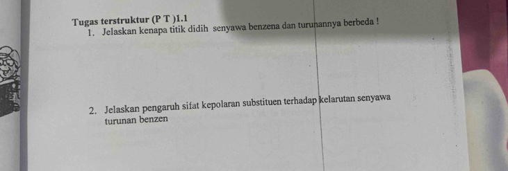 Tugas terstruktur (P T )1.1 
1. Jelaskan kenapa titik didih senyawa benzena dan turunannya berbeda ! 
2. Jelaskan pengaruh sifat kepolaran substituen terhadap kelarutan senyawa 
turunan benzen