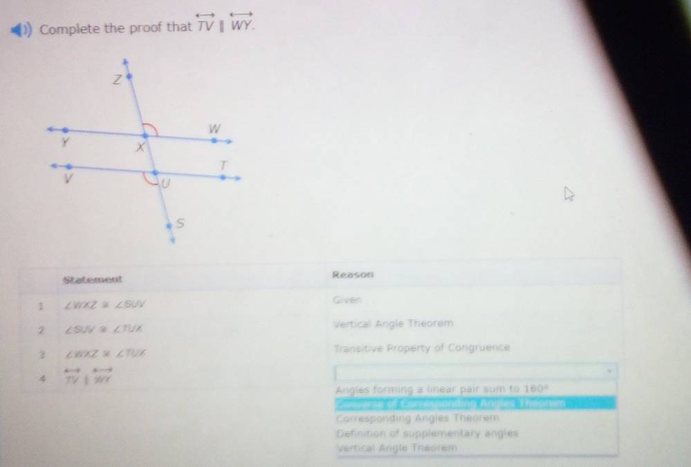 Complete the proof that overleftrightarrow TV||overleftrightarrow WY. 
Statement Reason
1 ∠ WXZ≌ ∠ SUY
Given
2 ∠ SW≌ ∠ TUX
Vertical Angle Theorem
3 ∠ WXZ≌ ∠ TUX
Transitive Property of Congruence
4 overleftrightarrow TYparallel overleftrightarrow WY
Angles forming a linear pair sum to 180°
Coshrenif Comresmon th Apyed 3 homtin 1al
Corresponding Angles Theorem
Definition of supplementary angles
Vertical Angle Theorem