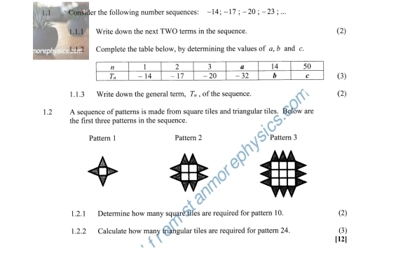 1.1 Consider the following number sequences: −14; -17 ; - 20 ; -23 ; ...
1.1.1 Write down the next TWO terms in the sequence.
(2)
norephys Complete the table below, by determining the values of a, b and c.
      
)
1.1.3 Write down the general term, T_n , of the sequence. (2)
1.2 A sequence of patterns is made from square tiles and triangular tiles. Below are
the first three patterns in the sequence.
Pattern 1 Pattern 2
rn 3
1.2.1 Determine how many square files are required for pattern 10. (2)
(3)
1.2.2 Calculate how many triangular tiles are required for pattern 24. [12]