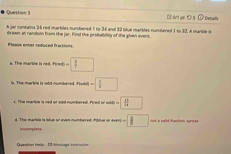 つ 5 ① Details 
A jar contains 24 red marbles numbered 1 to 24 and 32 blue marbles numbered 1 to 32. A marble is 
drawn at random from the jar. Find the probability of the given event. 
Please enter reduced fractions. 
a. The marble is red. P(red)= 3/7 
b. The marble is odd-numbered. P(odd)=  1/2 
c. The marble is red or odd-numbered. P(red or odd) =□  13/14 
d. The marble is blue or even-numbered. P(blue or even) =□ not a valid fraction, syntax 
incomplete. 
Question Help: Message instructor