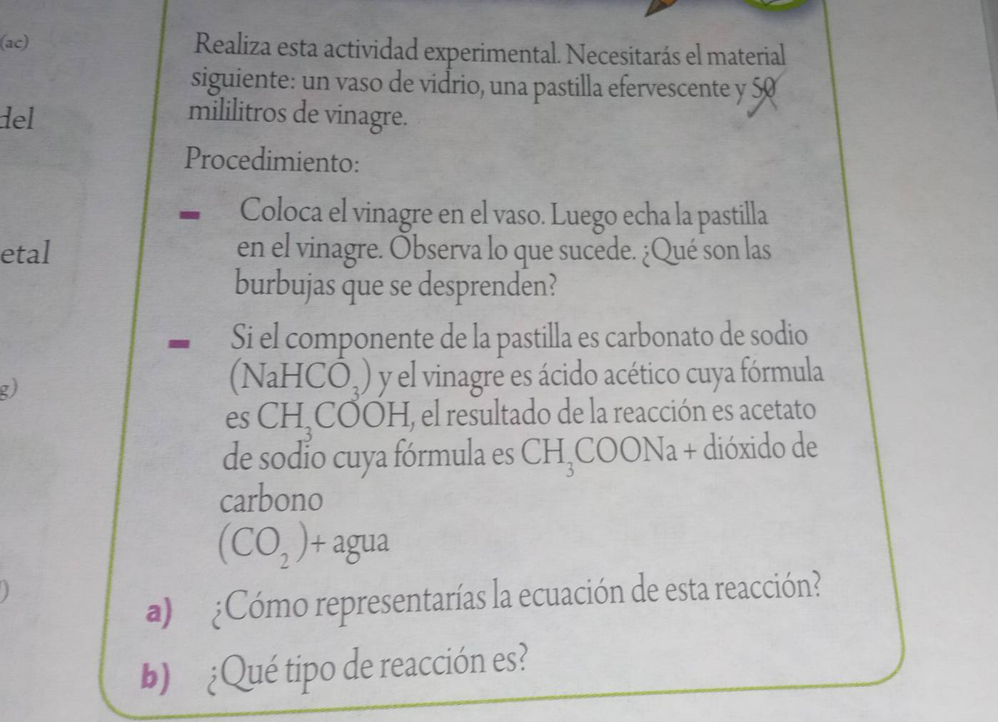 (ac) Realiza esta actividad experimental. Necesitarás el material 
siguiente: un vaso de vidrio, una pastilla efervescente y 50
del mililitros de vinagre. 
Procedimiento: 
Coloca el vinagre en el vaso. Luego echa la pastilla 
etal en el vinagre. Observa lo que sucede. ¿Qué son las 
burbujas que se desprenden? 
Si el componente de la pastilla es carbonato de sodio 
g)
(NaHCO_3) y el vinagre es ácido acético cuya fórmula 
es CH_3COOH E, el resultado de la reacción es acetato 
de sodio cuya fórmula es CH_3COONa + dióxido de 
carbono
(CO_2)+agua
a) ¿Cómo representarías la ecuación de esta reacción? 
b) ¿Qué tipo de reacción es?