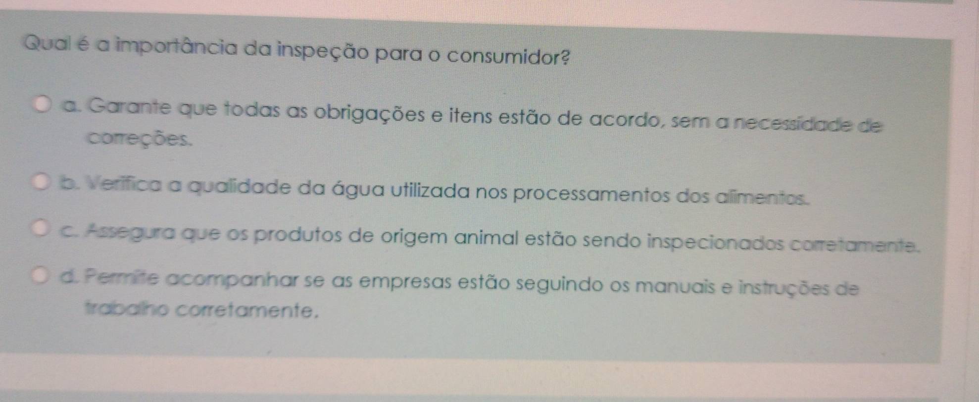 Qual é a importância da inspeção para o consumidor?
a. Garante que todas as obrigações e itens estão de acordo, sem a necessidade de
correções.
b. Verífica a qualidade da água utilizada nos processamentos dos alimentos.
c. Assegura que os produtos de origem animal estão sendo inspecionados corretamente.
d. Permite acompanhar se as empresas estão seguindo os manuais e instruções de
trabalho corretamente.