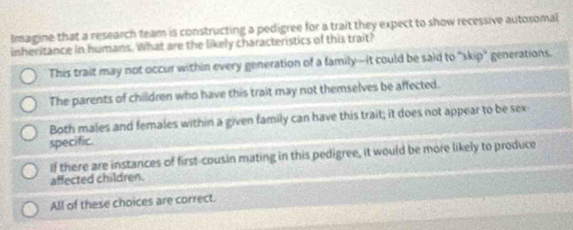 Imagine that a research team is constructing a pedigree for a trait they expect to show recessive autosomal
inheritance in humans. What are the likely characteristics of this trait?
This trait may not occur within every generation of a family—it could be said to "skip" generations.
The parents of children who have this trait may not themselves be affected.
Both males and females within a given family can have this trait; it does not appear to be sex
specific.
If there are instances of first-cousin mating in this pedigree, it would be more likely to produce
affected children.
All of these choices are correct.