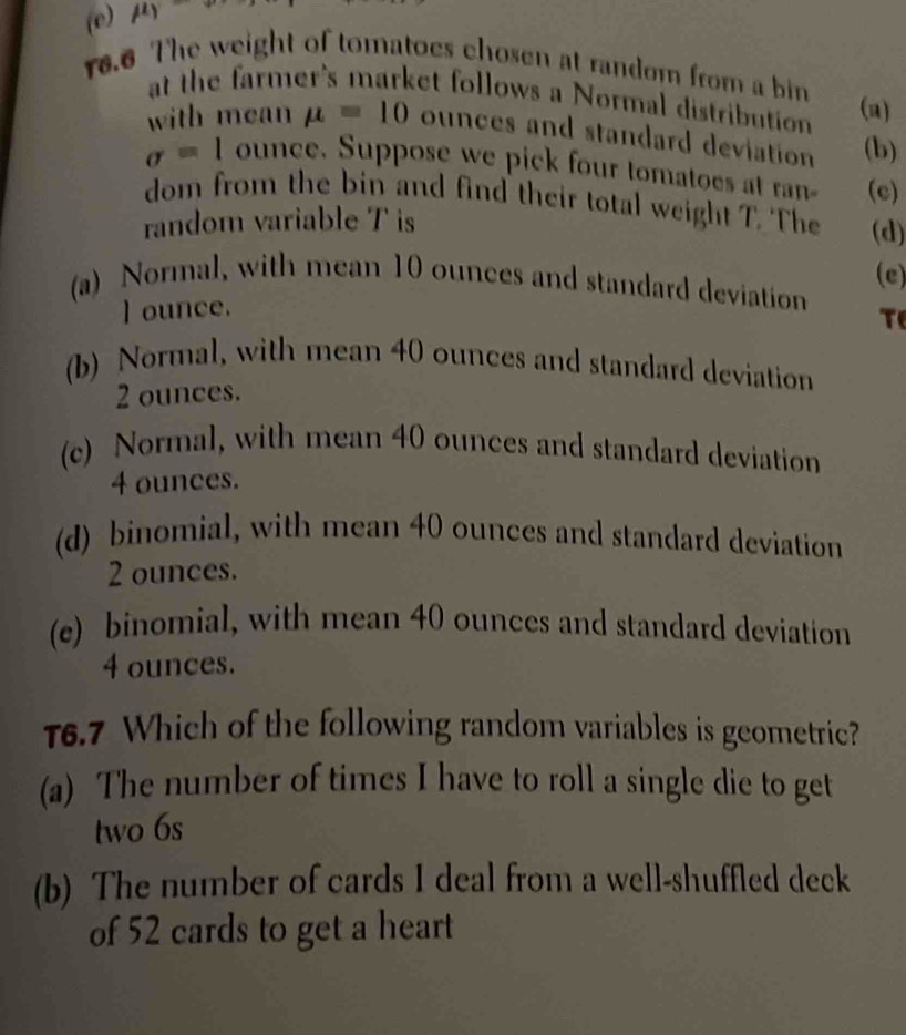 (e) mu _1
16.6 The weight of tomatoes chosen at random from a bin
at the farmer's market follows a Normal distribution (a)
with mean mu =10 ounces and standard deviation (b)
sigma =1 ounce. Suppose we pick four tomatoes at ran (c)
dom from the bin and find their total weight T. The (d)
random variable T is
(e)
(a) Normal, with mean 10 ounces and standard deviation
I ounce.
T
(b) Normal, with mean 40 ounces and standard deviation
2 ounces.
(c) Normal, with mean 40 ounces and standard deviation
4 ounces.
(d) binomial, with mean 40 ounces and standard deviation
2 ounces.
(e) binomial, with mean 40 ounces and standard deviation
4 ounces.
T6.7 Which of the following random variables is geometric?
(a) The number of times I have to roll a single die to get
two 6s
(b) The number of cards I deal from a well-shuffled deck
of 52 cards to get a heart