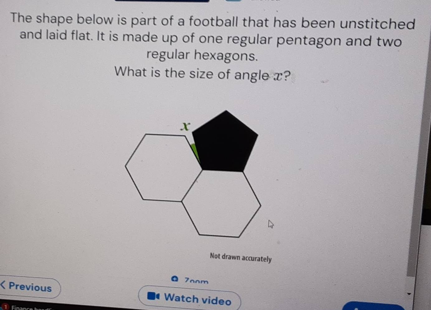 The shape below is part of a football that has been unstitched 
and laid flat. It is made up of one regular pentagon and two 
regular hexagons. 
What is the size of angle x? 
Not drawn accurately 
7oom 
Previous Watch video 
Finance