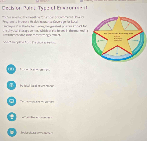 Hamework Manketing Processes and Consum
Decision Point: Type of Environment
You've selected the headline "Chamber of Commerce Unveils
Program to Increase Health Insurance Coverage for Local
Employees'' as the factor having the greatest positive impact for
the physical therapy center. Which of the forces in the marketing
environment does this most strongly reflect? 
Select an option from the choices below.
[0] Economic environment
Political-legal environment
Technological environment
Competitive environment
Socioçultural environment