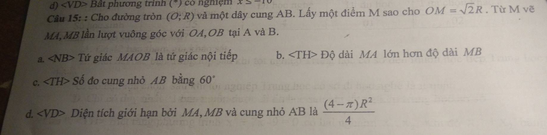 d) Bât phương trình C (*) có nghiệm x=-10
Câu 15: : Cho đường tròn (O;R) và một dây cung AB. Lấy một điểm M sao cho OM=sqrt(2)R. Từ M vẽ
MA, MB lần lượt vuông góc với OA,OB tại A và B.
a. ∠ NB> Tứ giác MAOB là tứ giác nội tiếp b. ∠ TH>Dhat Q ài MA lớn hơn độ dài MB
C. ∠ TH> Số đo cung nhỏ AB bằng 60°
d. ∠ VD> Diện tích giới hạn bởi MA, MB và cung nhỏ AB là  ((4-π )R^2)/4 