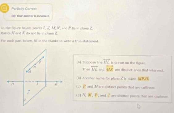 a Partially Correct
(b): Your answer is incorrect.
In the figure below, points L, J, M, N, and P lie in plane Z.
Points H and K do not lie in plane Z.
For each part below, fill in the blanks to write a true statement.
(a) Suppose line overleftrightarrow HL is drawn on the figure.
Then overleftrightarrow HL and overleftrightarrow HK are distinct lines that intersect.
(b) Another name for plane Z is plane MPJE
(c) P and M are distinct points that are collinear.
(d) N, M , P , and I are distinct points that are coplianar.