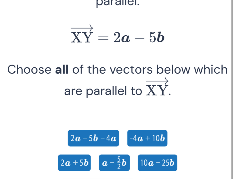 parallel.
vector XY=2a-5b
Choose all of the vectors below which
are parallel to vector XY.
2a-5b-4a -4a+10b
2a+5b a- 5/2 b 10a-25b