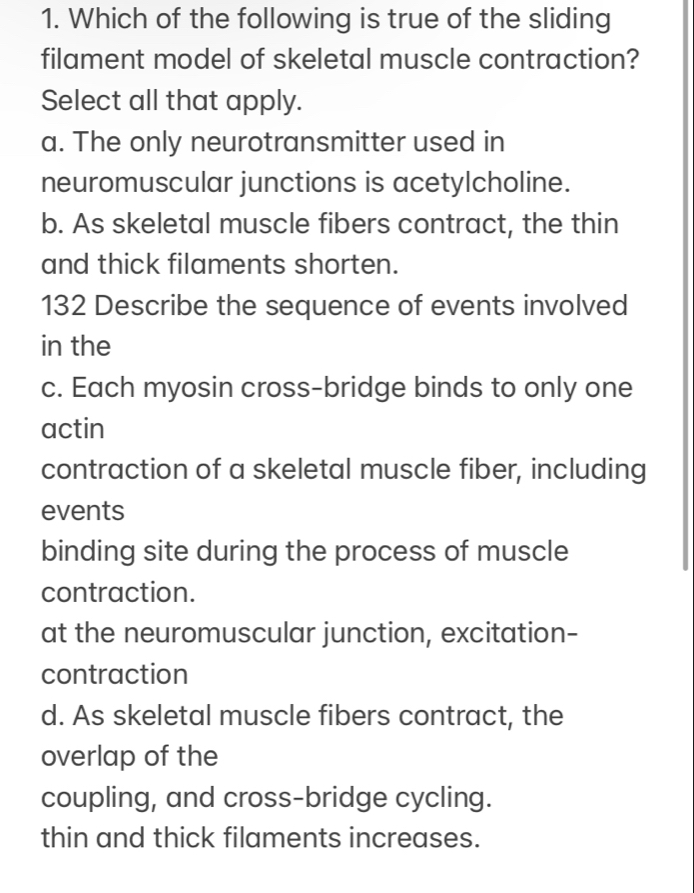 Which of the following is true of the sliding
filament model of skeletal muscle contraction?
Select all that apply.
a. The only neurotransmitter used in
neuromuscular junctions is acetylcholine.
b. As skeletal muscle fibers contract, the thin
and thick filaments shorten.
132 Describe the sequence of events involved
in the
c. Each myosin cross-bridge binds to only one
actin
contraction of a skeletal muscle fiber, including
events
binding site during the process of muscle
contraction.
at the neuromuscular junction, excitation-
contraction
d. As skeletal muscle fibers contract, the
overlap of the
coupling, and cross-bridge cycling.
thin and thick filaments increases.