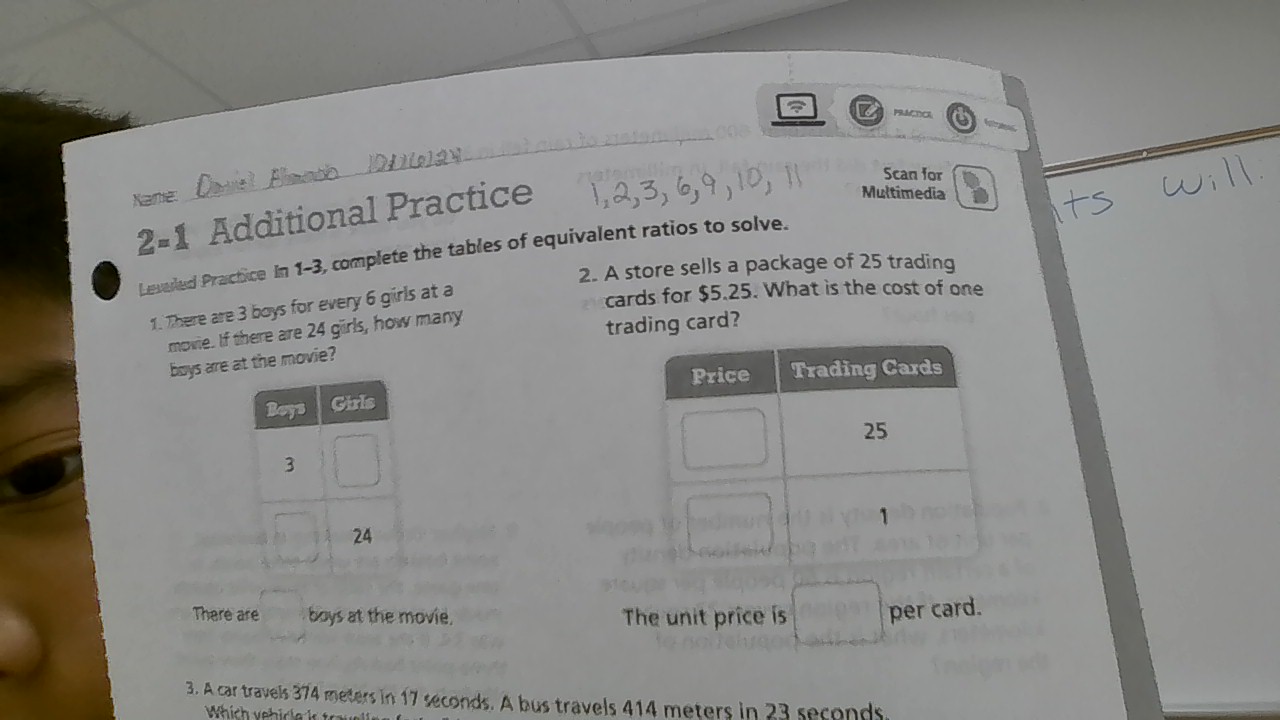 Scan for 
Xane: 
2-1 Additional Practice 
Multimedia 
Levered Practice In 1-3, complete the tables of equivalent ratios to solve. 
2. A store sells a package of 25 trading 
1. There are 3 boys for every 6 girls at a 
cards for $5.25. What is the cost of one 
mowie. If there are 24 girls, how many 
trading card? 
boys are at the movie? 
There are boys at the movie. The unit price is per card. 
3. A car travels 374 meters in 17 seconds. A bus travels 414 meters in 23 seconds.