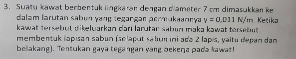 Suatu kawat berbentuk lingkaran dengan diameter 7 cm dimasukkan ke 
dalam larutan sabun yang tegangan permukaannya V=0,011N/m. Ketika 
kawat tersebut dikeluarkan dari larutan sabun maka kawat tersebut 
membentuk lapisan sabun (selaput sabun ini ada 2 lapis, yaitu depan dan 
belakang). Tentukan gaya tegangan yang bekerja pada kawat!