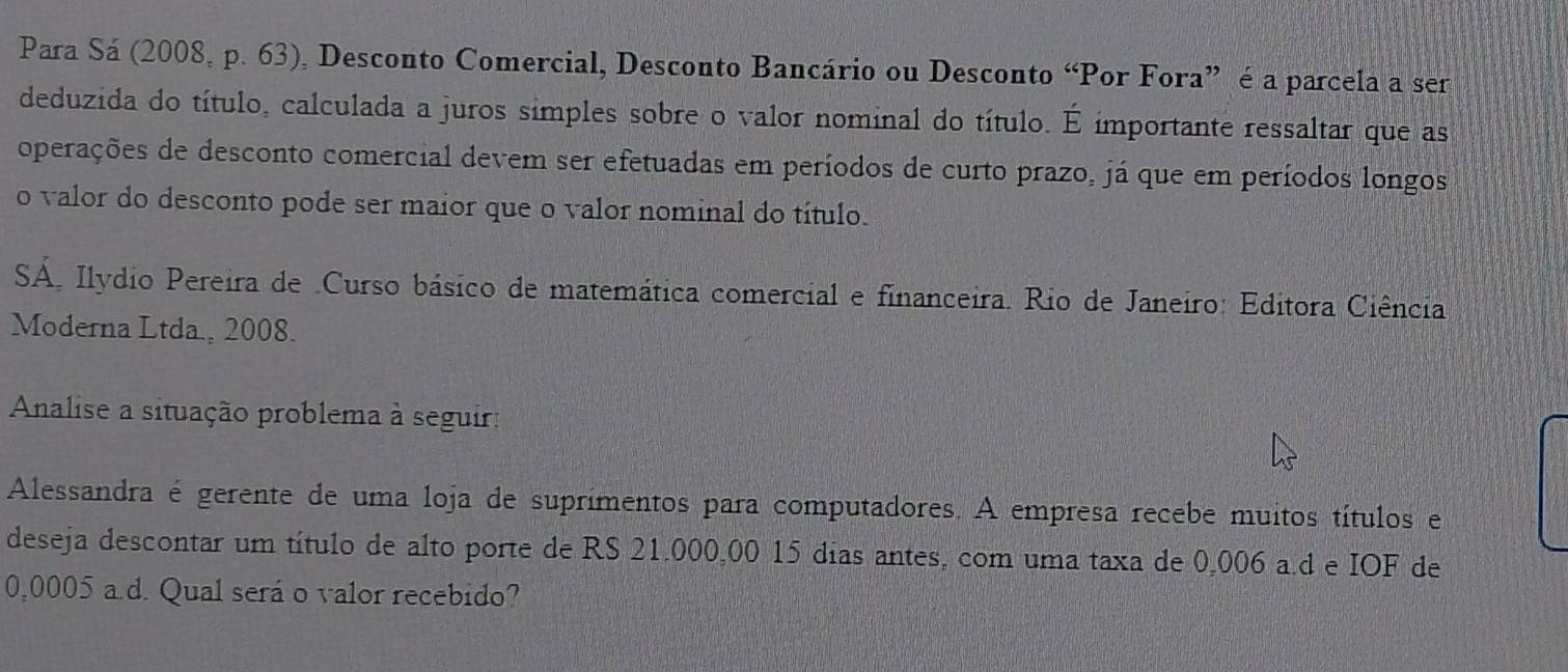 Para Sá (2008, p. 63), Desconto Comercial, Desconto Bancário ou Desconto “Por Fora” é a parcela a ser 
deduzida do título, calculada a juros simples sobre o valor nominal do título. overline  importante ressaltar que as 
operações de desconto comercial devem ser efetuadas em períodos de curto prazo, já que em períodos longos 
o valor do desconto pode ser maior que o valor nominal do título. 
SA. Ilydio Pereira de .Curso básico de matemática comercial e financeira. Rio de Janeiro: Editora Ciência 
Moderna Ltda, 2008. 
Analise a situação problema à seguir: 
Alessandra é gerente de uma loja de suprimentos para computadores. A empresa recebe muitos títulos e 
deseja descontar um título de alto porte de RS 21.000,00 15 dias antes, com uma taxa de 0,006 a.d e IOF de
0,0005 a.d. Qual será o valor recebido?