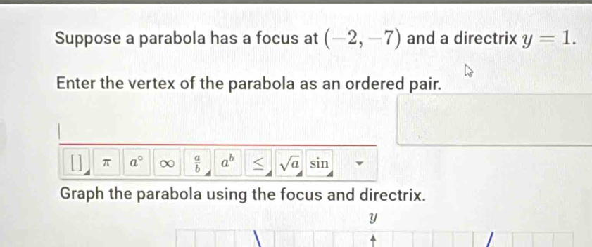 Suppose a parabola has a focus at (-2,-7) and a directrix y=1. 
Enter the vertex of the parabola as an ordered pair. 
[ ] π a° ∞  a/b  a^b < <tex>sqrt(a) sin 
Graph the parabola using the focus and directrix.
y