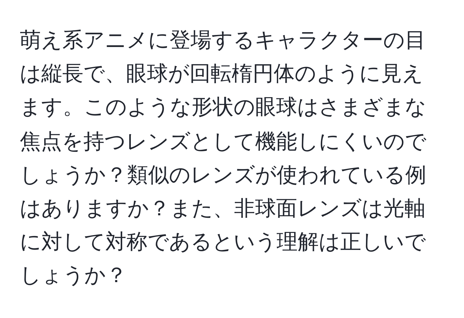 萌え系アニメに登場するキャラクターの目は縦長で、眼球が回転楕円体のように見えます。このような形状の眼球はさまざまな焦点を持つレンズとして機能しにくいのでしょうか？類似のレンズが使われている例はありますか？また、非球面レンズは光軸に対して対称であるという理解は正しいでしょうか？