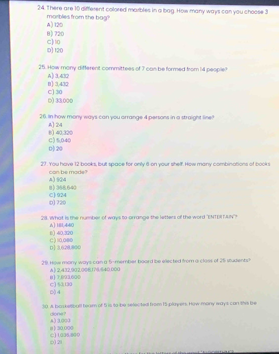 There are 10 different colored marbles in a bag. How many ways can you choose 3
marbles from the bag?
A) 120
B) 720
C) 10
D) 120
25. How many different committees of 7 can be formed from 14 people?
A) 3,432
B) 3,432
C) 30
D) 33,000
26. In how many ways can you arrange 4 persons in a straight line?
A) 24
B) 40,320
C) 5,040
D) 20
27. You have 12 books, but space for only 6 on your shelf. How many combinations of books
can be made?
A) 924
B) 368,640
C) 924
D) 720
28. What is the number of ways to arrange the letters of the word "ENTERTAIN"?
A) 181,440
B) 40,320
C) 10,080
D) 3,628,800
29. How many ways can a 5 -member board be elected from a class of 25 students?
A) 2,432,902,008, 176,640,000
B) 7,893,600
C) 53,130
D) 4
30. A basketball team of 5 is to be selected from 15 players. How many ways can this be
done?
A) 3,003
B) 30,000
C) 1,036,800
D) 21