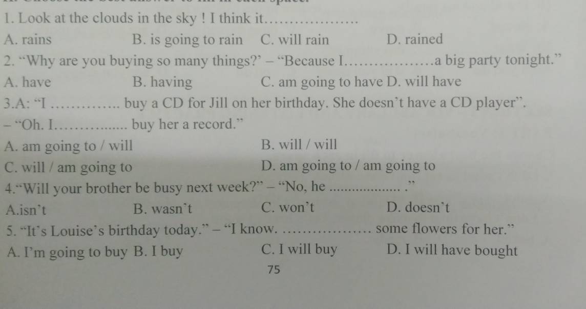 Look at the clouds in the sky ! I think it_
A. rains B. is going to rain C. will rain D. rained
2. “Why are you buying so many things?’ - “Because I._ a big party tonight.”
A. have B. having C. am going to have D. will have
3.A: “I _buy a CD for Jill on her birthday. She doesn’t have a CD player”.
- “Oh. I_ buy her a record.”
A. am going to / will B. will / will
C. will / am going to D. am going to / am going to
4.“Will your brother be busy next week?” - “No, he_
. ”
A.isn’t B. wasn’t C. won’t D. doesn`t
5. “It’s Louise’s birthday today.” - “I know. _some flowers for her.”
A. I’m going to buy B. I buy C. I will buy D. I will have bought
75