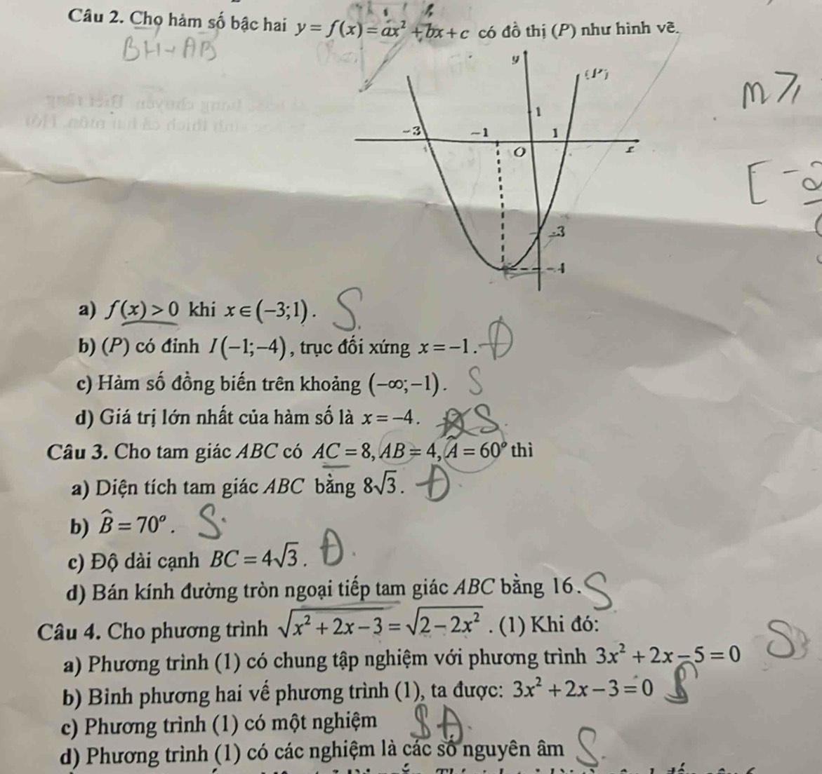 Chọ hàm số bậc hai y=f(x)=ax^2+bx+c có đồ thị (P) như hình vẽ.
a) f(x)>0 khi x∈ (-3;1).
b) (P) có đinh I(-1;-4) , trục đổi xứng x=-1.
c) Hàm số đồng biến trên khoảng (-∈fty ;-1).
d) Giá trị lớn nhất của hàm số là x=-4.
Câu 3. Cho tam giác ABC có AC=8,AB=4,A=60°thi
a) Diện tích tam giác ABC bằng 8sqrt(3).
b) hat B=70^o.
c) Độ dài cạnh BC=4sqrt(3).
d) Bán kính đường tròn ngoại tiếp tam giác ABC bằng 16.
Câu 4. Cho phương trình sqrt(x^2+2x-3)=sqrt(2-2x^2). (1) Khi đó:
a) Phương trình (1) có chung tập nghiệm với phương trình 3x^2+2x-5=0
b) Binh phương hai về phương trình (1), ta được: 3x^2+2x-3=0
c) Phương trình (1) có một nghiệm
d) Phương trình (1) có các nghiệm là các số nguyên âm