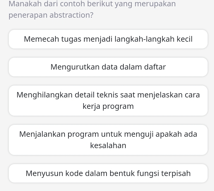 Manakah dari contoh berikut yang merupakan
penerapan abstraction?
Memecah tugas menjadi langkah-langkah kecil
Mengurutkan data dalam daftar
Menghilangkan detail teknis saat menjelaskan cara
kerja program
Menjalankan program untuk menguji apakah ada
kesalahan
Menyusun kode dalam bentuk fungsi terpisah