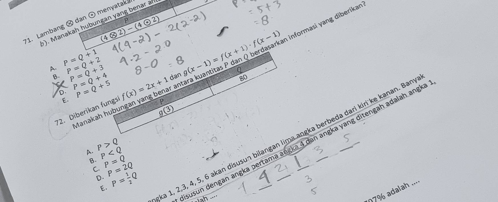 (4otimes 2)-(4odot 2)
informasi yang diberikan?
1. Lambang × dan ⊙ menyataka
(). Manakah hubungan yang benar an
A. P=Q+1
B. P=Q+2 P=Q+3
D. P=Q+4
80
a P=Q+5
ar
72. Diberikan fungs f(x)=2x+1 dan g(x-1)=f(x+1)· f(x-1)
E.
P
Manakah hub
g(3)
ka 1, 2, 3, 4, 5, 6 akan disusun bilangan lima angka berbeda dari kiri ke kanan. Ban_
isusun dengan angka pertama angka 4 dan angka yang ditengah adalah angk
A. P>Q
B. P
C. P=Q
D. P=2Q
E. P= 1/2 Q
ah ...
7% adalah ...