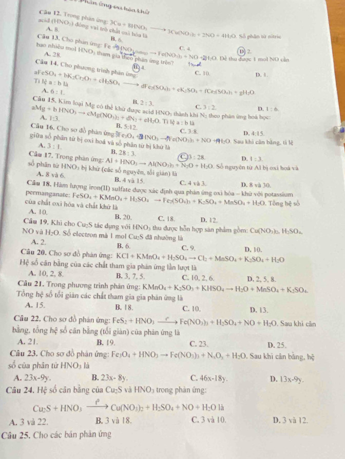 Phân ứng ori hòa khử
Câu 12. Trong phản ứng:
acid (HNO_2) dòng vaì trè 3Cu+8HNO_3to 3Cu(NO_3)_2+2NO+4H_2O
A. 8. B. 6
Số phân từ nitric
Câu 13. Cho phản ứng: Fe D -1 o to Fe(NO_3)_3+NO+2H_2O C. 4.
D] 2
hao nhiêu mol A. 28. HNO tham gia theo phần ứng trên? 1.
Đề thu được 1 mol NO cản
B ) 4.
Câu 14. Cho phương trình phân ứng:
al _cSO_4+bK_2Cr_2O_3+cH_2SO_4
C. 10. D. 1.
Tilea:bli
dF e_2(SO_4)_3+eK_2SO_4+fCr_2(SO_4)_3+gH_2O
A. 6:1. B. 2:3.
Câu 15. Kim loại Mg có thể khử được acid
C. 3:2. D. 1:6.
aMg+bHNO_3to cMg(NO_3)_2+dN_2+eH_2O. HNO_1 s thành khí N_2 theo phán ứng hoá học:
A. 1:3.
B. 5:12
Tilea:bli
Câu 16. Cho sơ đồ phản ứng:Fe e_3O_4+2HNO_3to Fe(NO_3)_3+NO+f91_2O C. 3:8. D. 4:15.
giữa sổ phân tứ bị oxi hoá và số phân từ bị khữ là
Sau khi cân bằng, tì lệ
A. 3:1. B. 28:3. C
Câu 17. Trong phản ứng: Al+HNO_3to Al(NO_3)_3+N_2O+H_2O 13:28. D. 1:3.
Số nguyên từ Al bị oxi hoá và
sổ phān tử HNO_3 bị khữ (các số nguyên, tổi gián) là
A. 8va6. B. 4 và 15. C. 4 và 3. D. 8 và 30.
Câu 18. Hàm lượng iron(II) sulfate được xác định qua phản ứng oxi hòa - khữ với potassium
permanganate: Fe
của chất oxī hóa và chất khử là SO_4+KMnO_4+H_2SO_4to Fe_2(SO_4)_3+K_2SO_4+MnSO_4+H_2O Tổng hệ số
A. 10. B, 20. C. 18. D. 12.
Câu 19, Khi cho Cu₂S tác dụng với HNO_3 thu được hỗn hợp sản phẩm gồm: Cu(NO_3)_2,H_2SO_4,
NO và H_2O. Số electron mà 1 mol Cu_2S dã nhưồng là
A. 2. B. 6. C. 9
Câu 20. Cho sơ đồ phản ứng: KCl+KMnO_4+H_2SO_4to Cl_2+MnSO_4+K_2SO_4+H_2O D, 10.
Hệ số cân bằng của các chất tham gia phản ứng lần lượt là
A. 10, 2, 8. B. 3, 7, 5. C. 10, 2, 6. D, 2, 5, 8.
Câu 21. Trong phương trình phản ứng: KMnO_4+K_2SO_3+KHSO_4to H_2O+MnSO_4+K_2SO_4.
Tổng hệ số tối giản các chất tham gia gia phản ứng là
A. 15. B. 18. C. 10, D. 13.
Câu 22. Cho sơ dồ phản ứng: FeS_2+HNO_3xrightarrow rFe(NO_3)_3+H_2SO_4+NO+H_2O Sau khi cân
bằng, tổng hệ số cân bằng (tối giàn) của phân ứng là
A. 21. B. 19. C. 23. D. 25.
Câu 23. Cho sơ đồ phân ứng: Fe_3O_4+HNO_3to Fe(NO_3)_3+N_4O_3+H_2O. Sau khi cân bằng, h_ 2/3 ^ 2/3 
số của phân tử HNO_3 là
A. 23x-9y. B. 23x-8y. C. 46x-18y. D. 13x-9y.
Câu 24. Hệ số cân bằng của Cu_2S yà HNO_3 trong phản ứng:
Cu_2S+HNO_3xrightarrow f°Cu(NO_3)_2+H_2SO_4+NO+H_2Ola
A. 3 và 22. B. 3 và 18. C. 3 và 10. D. 3 và 12.
Câu 25. Cho các bản phản ứng