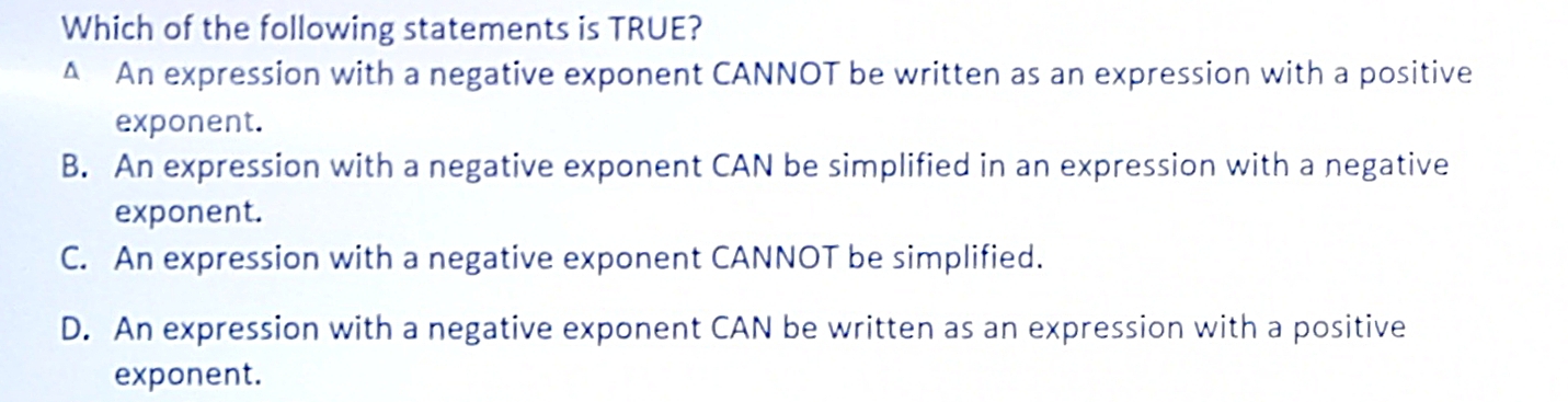 Which of the following statements is TRUE?
^ An expression with a negative exponent CANNOT be written as an expression with a positive
exponent.
B. An expression with a negative exponent CAN be simplified in an expression with a negative
exponent.
C. An expression with a negative exponent CANNOT be simplified.
D. An expression with a negative exponent CAN be written as an expression with a positive
exponent.