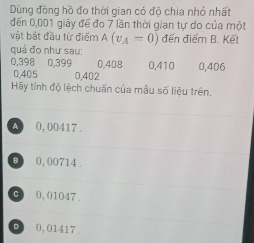 Dùng đồng hồ đo thời gian có độ chia nhỏ nhất
đến 0,001 giây đế đo 7 lần thời gian tự do của một
vật bắt đầu từ điểm A(v_A=0) đến điểm B. Kết
quá đo như sau:
0,398 0,399 0,408 0,410 0,406
0,405 0,402
Hãy tính độ lệch chuấn của mẫu số liệu trên.
A 0,00417.
B 0, 00714.
c 0,01047.
D 0, 01417.