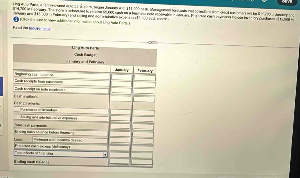 Save 
Ling Auto Parts, a family-owned auto parts store, began January with $11,000 cash. Management forecasts that collections from credit customers will be $11,700 in January and
$14,700 in February. The store is scheduled to receive $5,000 cash on a business note receivable in January. Projected cash payments include inventory purchases ($12,900 in 
January and $13,000 in February) and selling and administrative expenses ($3,300 each month). 
t (Click the icon to view additional information about Ling Auto Parts.) 
Read the requirements.