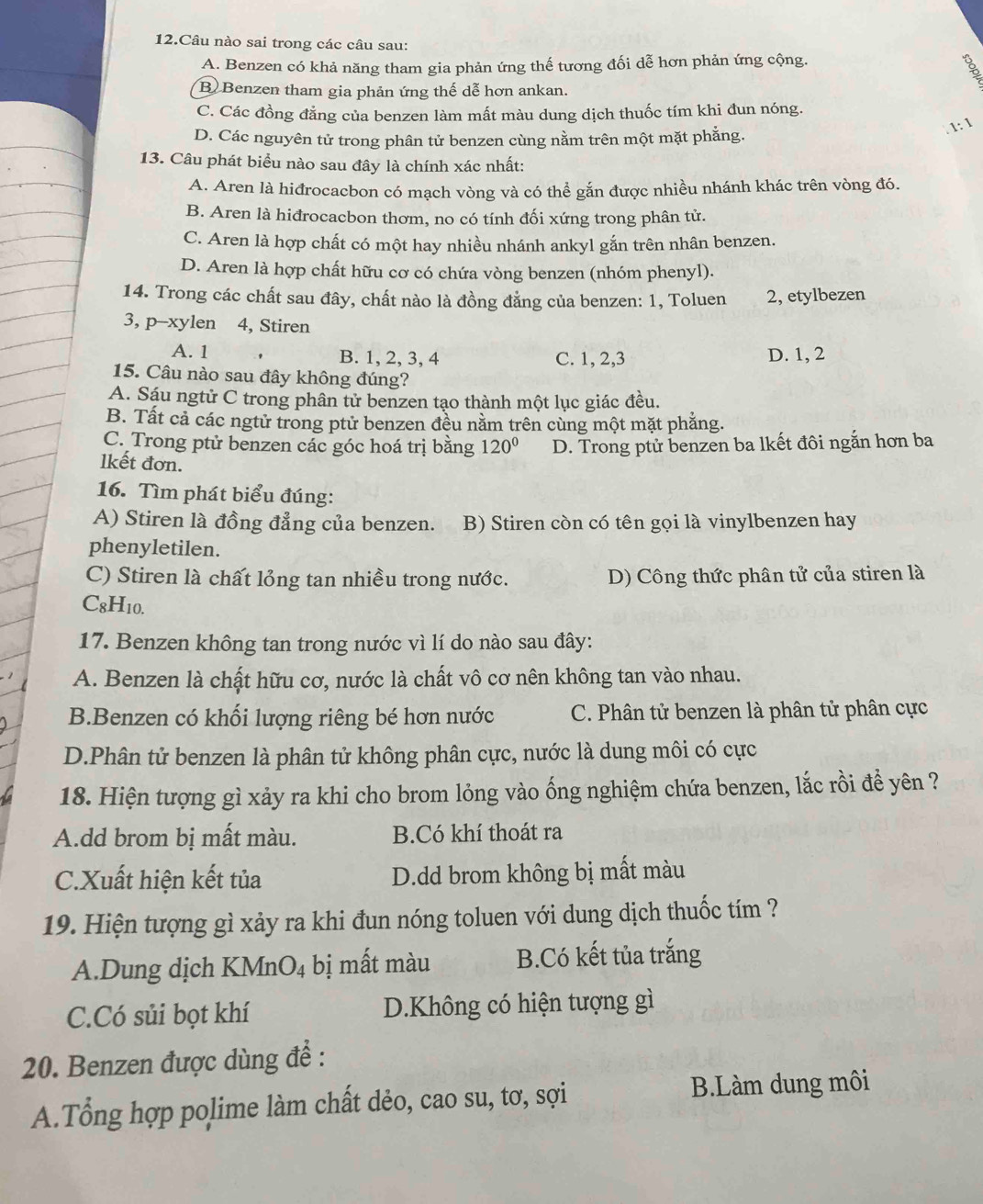 Câu nào sai trong các câu sau:
A. Benzen có khả năng tham gia phản ứng thế tương đối dễ hơn phản ứng cộng.
。
B Benzen tham gia phản ứng thế dễ hơn ankan.
C. Các đồng đẳng của benzen làm mất màu dung dịch thuốc tím khi đun nóng.
D. Các nguyên tử trong phân tử benzen cùng nằm trên một mặt phẳng.
1: 1
13. Câu phát biểu nào sau đây là chính xác nhất:
A. Aren là hiđrocacbon có mạch vòng và có thể gắn được nhiều nhánh khác trên vòng đó.
B. Aren là hiđrocacbon thơm, no có tính đối xứng trong phân tử.
C. Aren là hợp chất có một hay nhiều nhánh ankyl gắn trên nhân benzen.
D. Aren là hợp chất hữu cơ có chứa vòng benzen (nhóm phenyl).
14. Trong các chất sau đây, chất nào là đồng đẳng của benzen: 1, Toluen 2, etylbezen
3, p-xylen 4, Stiren
A. 1 B. 1, 2, 3, 4 C. 1, 2,3 D. 1, 2
15. Câu nào sau đây không đúng?
A. Sáu ngtử C trong phân tử benzen tạo thành một lục giác đều.
B. Tất cả các ngtử trong ptử benzen đều nằm trên cùng một mặt phẳng.
C. Trong ptử benzen các góc hoá trị bằng 120° D. Trong ptử benzen ba lkết đôi ngắn hơn ba
lkết đơn.
16. Tìm phát biểu đúng:
A) Stiren là đồng đẳng của benzen. B) Stiren còn có tên gọi là vinylbenzen hay
phenyletilen.
C) Stiren là chất lỏng tan nhiều trong nước. D) Công thức phân tử của stiren là
C_8 H10.
17. Benzen không tan trong nước vì lí do nào sau đây:
A. Benzen là chất hữu cơ, nước là chất vô cơ nên không tan vào nhau.
B.Benzen có khối lượng riêng bé hơn nước C. Phân tử benzen là phân tử phân cực
D.Phân tử benzen là phân tử không phân cực, nước là dung môi có cực
18. Hiện tượng gì xảy ra khi cho brom lỏng vào ống nghiệm chứa benzen, lắc rồi để yên ?
A.dd brom bị mất màu. B.Có khí thoát ra
C.Xuất hiện kết tủa D.dd brom không bị mất màu
19. Hiện tượng gì xảy ra khi đun nóng toluen với dung dịch thuốc tím ?
A.Dung dịch KMnO₄ bị mất màu B.Có kết tủa trắng
C.Có sủi bọt khí D.Không có hiện tượng gì
20. Benzen được dùng để :
A.Tổng hợp polime làm chất dẻo, cao su, tơ, sợi B.Làm dung môi