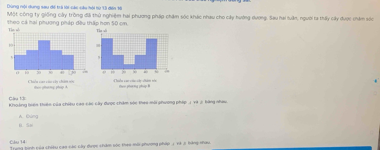 Dùng nội dung sau đế trá lời các câu hỏi từ 13 đến 16
Một công ty giống cây trồng đã thử nghiệm hai phương pháp chăm sóc khác nhau cho cây hướng dương. Sau hai tuần, người ta thấy cây được chăm sóc
theo cả hai phương pháp đều thấp hơn 50 cm.
Chiều cao của cây chăm sóc
theo phương pháp A theo phương pháp B
Câu 13:
Khoảng biến thiên của chiều cao các cây được chăm sóc theo môi phương pháp và β bãng nhau.
A. Đúng
B. Sai
Câu 14:
Trung bình của chiều cao các cây được chăm sóc theo môi phương pháp và β bằng nhau.