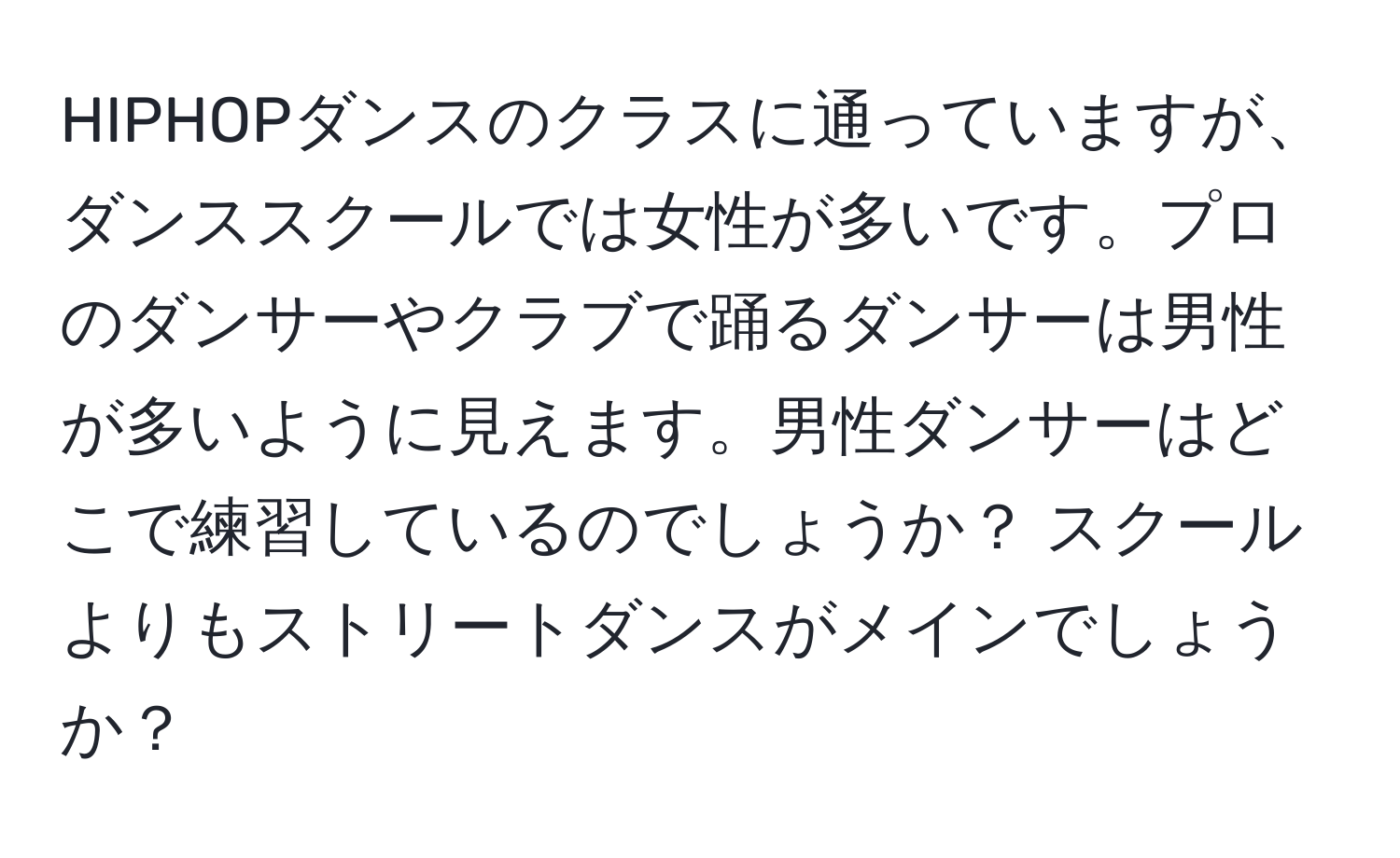 HIPHOPダンスのクラスに通っていますが、ダンススクールでは女性が多いです。プロのダンサーやクラブで踊るダンサーは男性が多いように見えます。男性ダンサーはどこで練習しているのでしょうか？ スクールよりもストリートダンスがメインでしょうか？