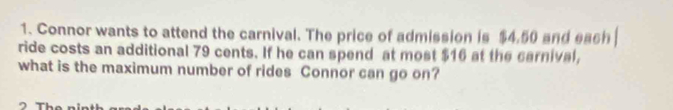 Connor wants to attend the carnival. The price of admission is $4.50 and each 
ride costs an additional 79 cents. If he can spend at most $16 at the carnival, 
what is the maximum number of rides Connor can go on?