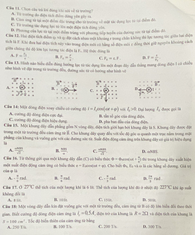 Chọn câu trả lời đủng khi nói về từ trường?
A. Từ trường do điện tích điểm dứng yên gây ra.
B. Cảm ứng từ tại một điểm đặc trung cho từ trường về mặt tác dụng lực từ tại điểm đó.
C. Từ trường tắc dụng lực từ lên một điện tích đứng yên.
D. Phương của lực từ tại một điểm trùng với phương tiếp tuyển của dường sức từ tại điểm đó.
Cầu 12. Hai điện tích điểm q1 và q2 đặt cách nhau một khoảng r trong chân không thì lực tương tác giữa hai điện
tích là F. Khi đưa hai điện tích này vào trong điện môi có hằng số điện môi ε đồng thời giữ nguyên khoáng cách
giữa chúng thì độ lớn lực tương tác điện là F_f. Hệ thức đúng là
A. F=frac F_Evarepsilon . B. F_E= F/t . C. F_varepsilon =varepsilon .F. D. F=frac varepsilon F_c.
Câu 13. Hình nào biểu diễn đúng hướng lực từ tác dụng lên một đoạn dây dẫn thằng mang dòng điện I có chiều
như hình vẽ đặt trong từ trường đều, đường sức từ có hướng như hình vẽ
vector B.
A.
vector F
B. a C.
D. I
F
Câu 14: Một dòng điện xoay chiều có cường độ i=I_0cos (omega t+varphi ) Với I_0>0. Đại lượng I_0 được gọi là
A. cường độ dòng điện cực đại. B. tần số góc của dòng điện.
C. cường độ dòng điện hiệu dụng. D. pha ban đầu của dòng điện.
Câu 15. Một khung dây dẫn phẳng gồm N vòng dây, diện tích giới hạn bởi khung dây là S. Khung dây được đặt
trong một từ trường đều cảm ứng từ vector B Cho khung dây quay đều với tốc độ góc ω quanh một trục nằm trong mặt
phẳng của khung và vuông góc với các đường sức từ. Suất điện động cảm ứng trên khung dây có giá trị hiệu dụng
là
A.  omega NBS/sqrt(2) . B.  NBS/omega  . C.  aNBS/sqrt(2) . D. ωNBS.
Câu 16. Từ thông gửi qua một khung dây dẫn (C) có biểu thức Phi =Phi _0cos (omega t+ π /6 ) thì trong khung dây xuất hiện
một suất điện động cảm ứng có biểu thức e=E_0cos (omega t+varphi ). Cho biết Phi _0,E_0 và ω là các hằng số dương. Giá trị
của φ là
A. - π /6 rad. B.  π /6 rad C. - π /3 rad. D.  2π /3 rad.
Câu 17. Ở 27°C thể tích của một lượng khí là 6 lít. Thể tích của lượng khí đó ở nhiệt độ 227°C khī áp suất
không đổi là
A. 8 lit. B. 1 0 lit. C. 15 lit. D. 50 lit.
Cầu 18: Một vòng dây dẫn kín đặt vuông góc với một từ trường đều, cảm ứng từ B có độ lớn biển đổi theo thời
gian. Biết cường độ dòng điện cảm ứng là i_c=0,5A , điện trở của khung là R=2Omega và diện tích của khung là
S=100cm^2. Tốc độ biến thiên của cảm ứng từ bằng
A. 250 T/s B. 100 T/s. C. 200 T/s. D. 300 T/s.