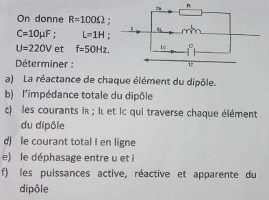 On donne R=100Omega :
C=10mu F. L=1H :
U=220V et f=50Hz. 
* Déterminer : 
a) La réactance de chaque élément du dipôle. 
b) l'impédance totale du dipôle 
c) les courants IR; Iι et Ic qui traverse chaque élément 
du dipôle 
d) le courant total I en ligne 
e) le déphasage entre u et i
f) les puissances active, réactive et apparente du 
dipôle