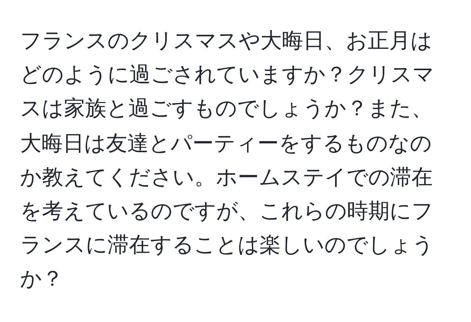 フランスのクリスマスや大晦日、お正月はどのように過ごされていますか？クリスマスは家族と過ごすものでしょうか？また、大晦日は友達とパーティーをするものなのか教えてください。ホームステイでの滞在を考えているのですが、これらの時期にフランスに滞在することは楽しいのでしょうか？