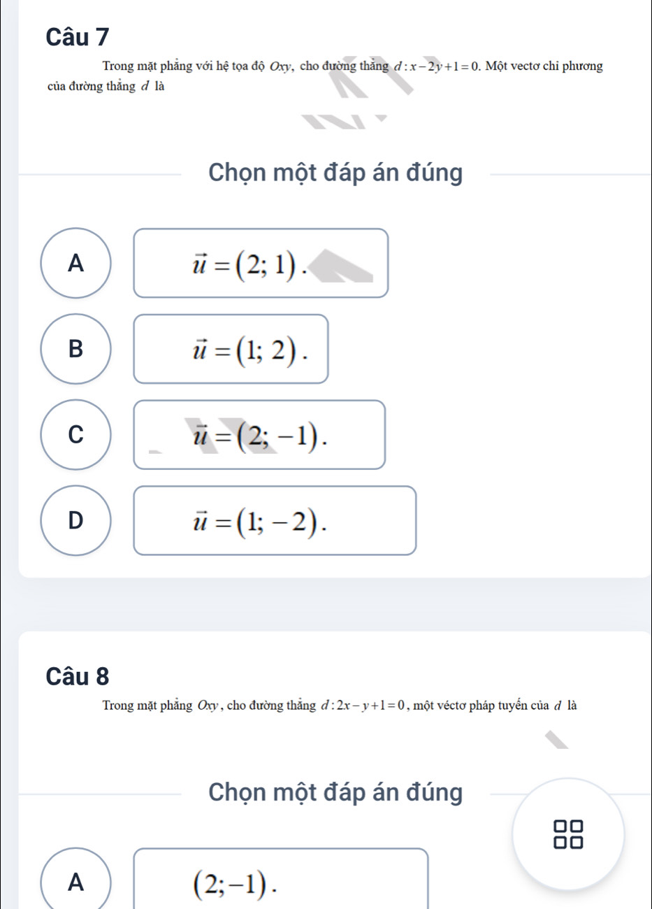 Trong mặt phẳng với hệ tọa độ Oxy, cho đường thắng d:x-2y+1=0. Một vectơ chi phương
của đường thẳng đ là
Chọn một đáp án đúng
A
vector u=(2;1).
B
vector u=(1;2).
C
vector u=(2;-1).
D
vector u=(1;-2). 
Câu 8
Trong mặt phẳng Oxy , cho đường thắng d:2x-y+1=0 , một véctơ pháp tuyến của đ là
Chọn một đáp án đúng
A
(2;-1).