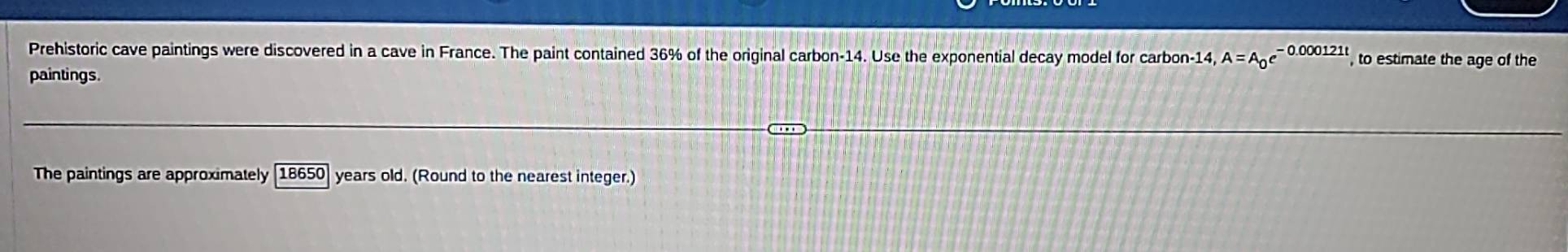 Prehistoric cave paintings were discovered in a cave in France. The paint contained 36% of the original carbon- 14. Use the exponential decay model for carbon -14 A=A_0e^(-0.000121t) to estimate the age of the 
paintings. 
The paintings are approximately [18650] years old. (Round to the nearest integer.)