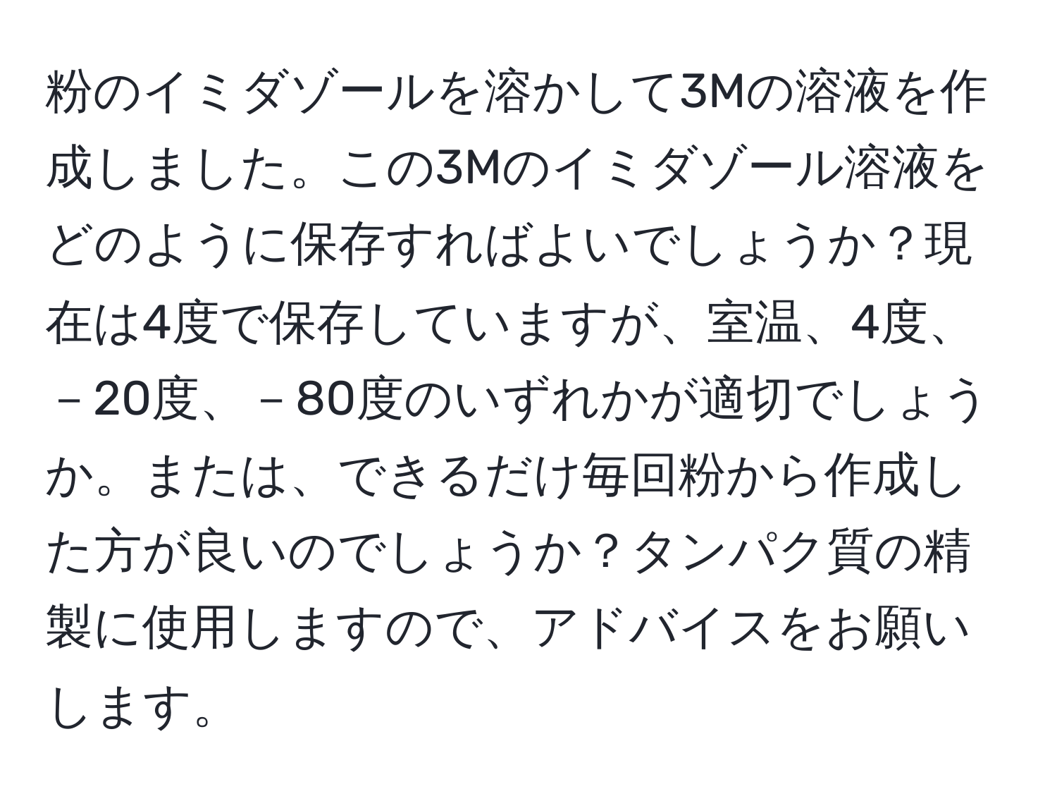 粉のイミダゾールを溶かして3Mの溶液を作成しました。この3Mのイミダゾール溶液をどのように保存すればよいでしょうか？現在は4度で保存していますが、室温、4度、－20度、－80度のいずれかが適切でしょうか。または、できるだけ毎回粉から作成した方が良いのでしょうか？タンパク質の精製に使用しますので、アドバイスをお願いします。