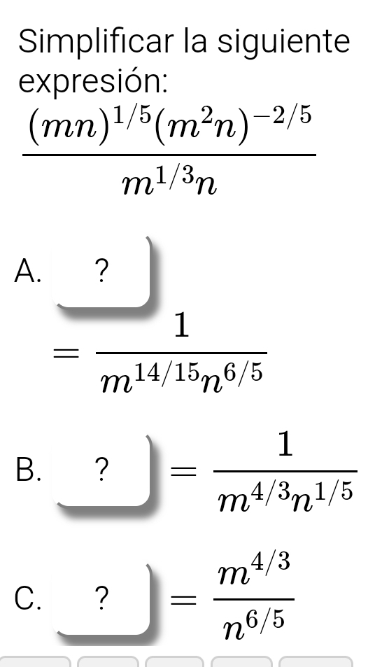 Simplificar la siguiente
expresión:
frac (mn)^1/5(m^2n)^-2/5m^(1/3)n
A. ? □
x_ □ /□  
= 1/m^(14/15)n^(6/5) 
B. ?= 1/m^(4/3)n^(1/5) 
C. ? = (m^(4/3))/n^(6/5) 