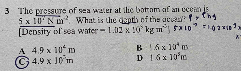 The pressure of sea water at the bottom of an ocean is
5* 10^7Nm^(-2). What is the depth of the ocean?
[Density of sea water =1.02* 10^3kgm^(-3)]
A 4.9* 10^4m
B 1.6* 10^4m
C 4.9* 10^3m
D 1.6* 10^3m