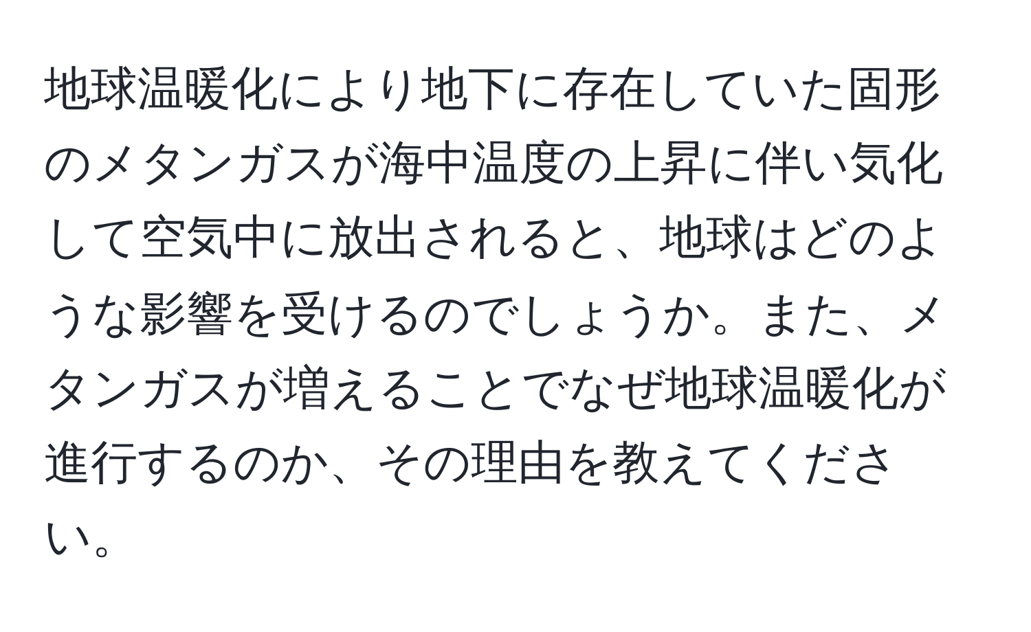 地球温暖化により地下に存在していた固形のメタンガスが海中温度の上昇に伴い気化して空気中に放出されると、地球はどのような影響を受けるのでしょうか。また、メタンガスが増えることでなぜ地球温暖化が進行するのか、その理由を教えてください。