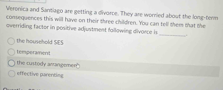 Veronica and Santiago are getting a divorce. They are worried about the long-term
consequences this will have on their three children. You can tell them that the
_
overriding factor in positive adjustment following divorce is
.
the household SES
temperament
the custody arrangemer
effective parenting