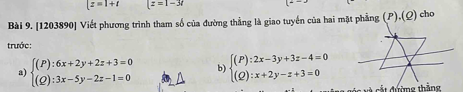 |z=1+t |z=1-3t
Bài 9. [1203890] Viết phương trình tham số của đường thẳng là giao tuyến của hai mặt phẳng (P),(Q) cho 
trước: 
a) beginarrayl (P):6x+2y+2z+3=0 (Q):3x-5y-2z-1=0endarray.
b) beginarrayl (P):2x-3y+3z-4=0 (Q):x+2y-z+3=0endarray.
và cắt đường thằng